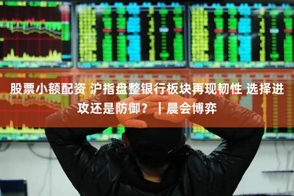 股票小额配资 沪指盘整银行板块再现韧性 选择进攻还是防御？｜晨会博弈