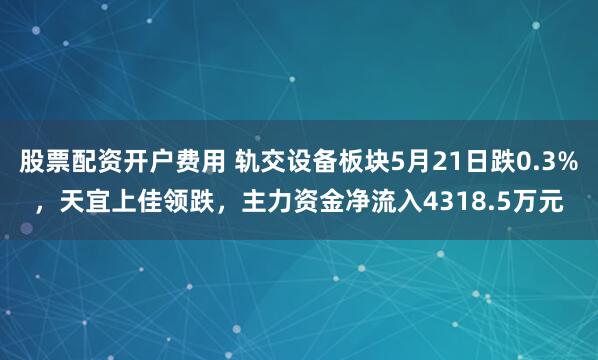 股票配资开户费用 轨交设备板块5月21日跌0.3%，天宜上佳领跌，主力资金净流入4318.5万元