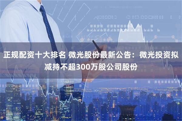 正规配资十大排名 微光股份最新公告：微光投资拟减持不超300万股公司股份