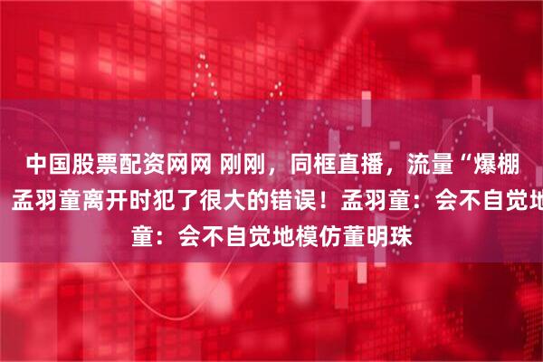 中国股票配资网网 刚刚，同框直播，流量“爆棚”！董明珠：孟羽童离开时犯了很大的错误！孟羽童：会不自觉地模仿董明珠