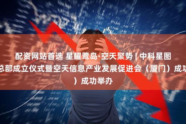 配资网站首选 星耀鹭岛·空天聚势 | 中科星图东南总部成立仪式暨空天信息产业发展促进会（厦门）成功举办