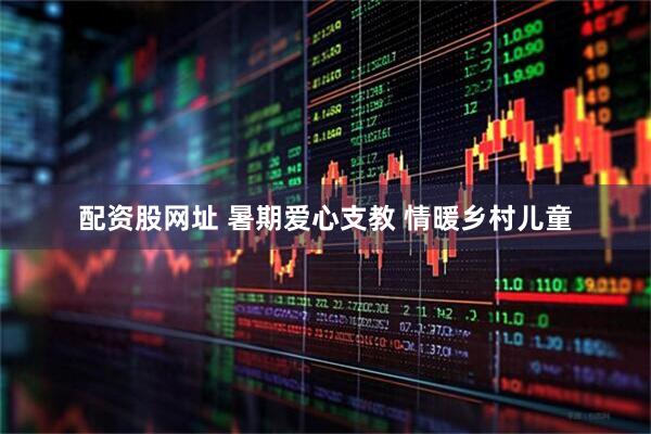 配资股网址 暑期爱心支教 情暖乡村儿童
