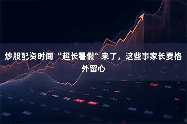 炒股配资时间 “超长暑假”来了，这些事家长要格外留心