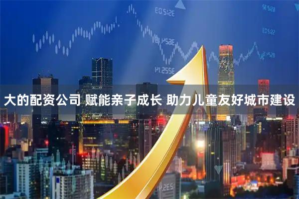大的配资公司 赋能亲子成长 助力儿童友好城市建设