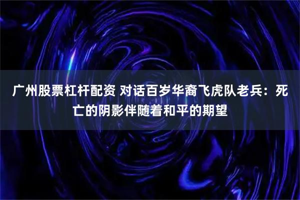 广州股票杠杆配资 对话百岁华裔飞虎队老兵：死亡的阴影伴随着和平的期望