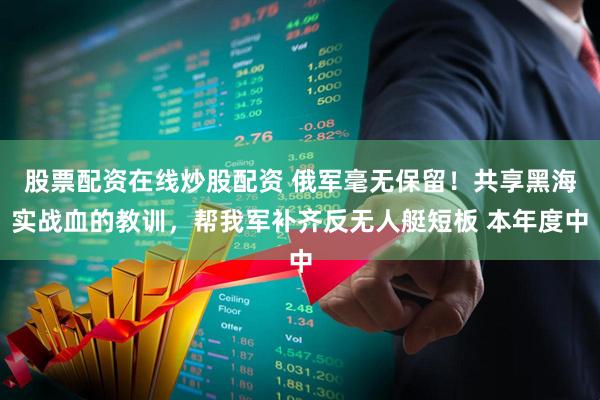 股票配资在线炒股配资 俄军毫无保留！共享黑海实战血的教训，帮我军补齐反无人艇短板 本年度中