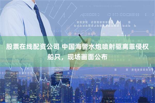 股票在线配资公司 中国海警水炮喷射驱离菲侵权船只，现场画面公布