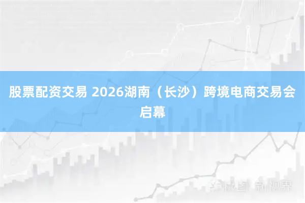 股票配资交易 2026湖南（长沙）跨境电商交易会启幕